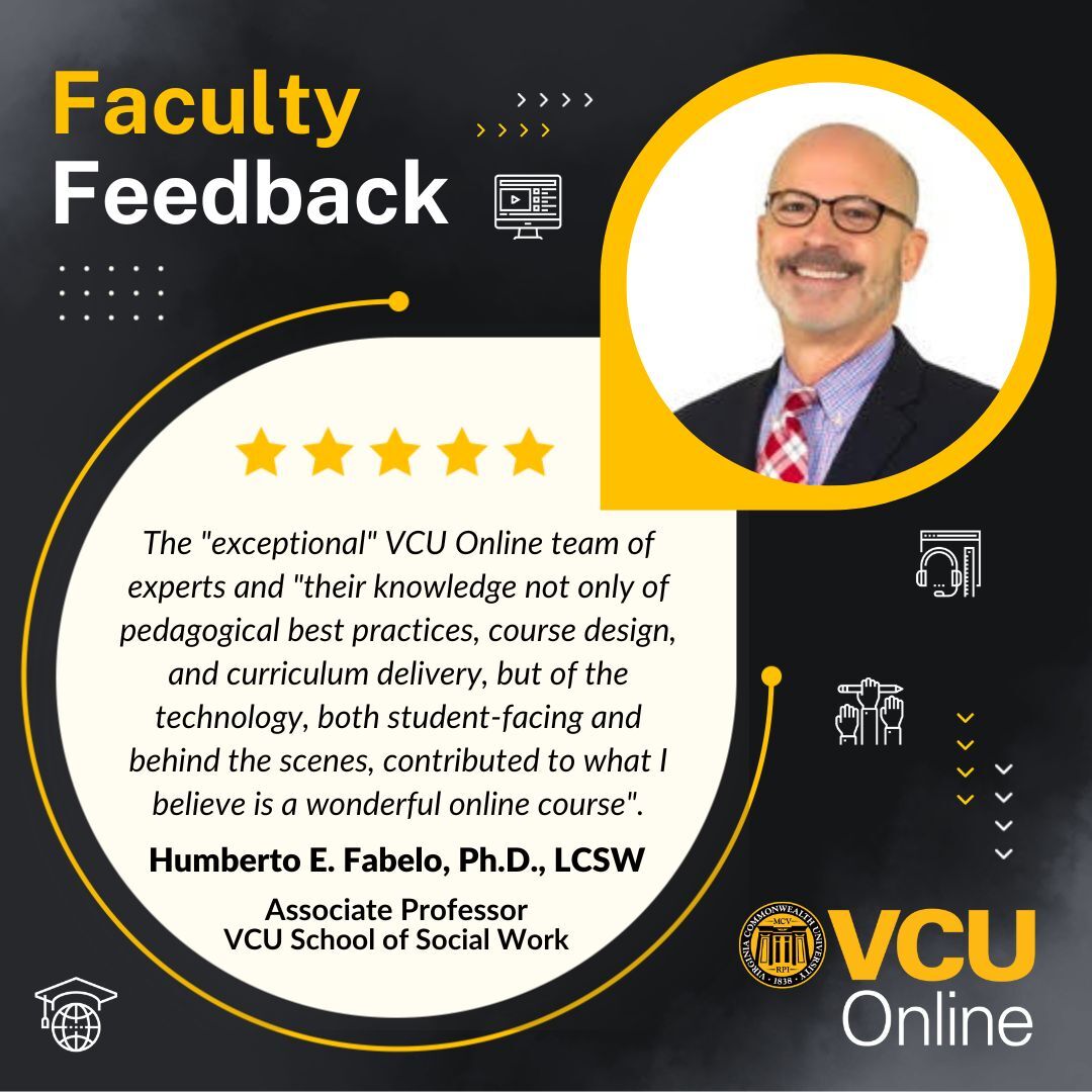 Graphic with the V-C-U Online logo and faculty feedback with a headshot of associate professor in in the School of Social Work, Humberto E. Fabelo, P-H-D, L-C-S-W with text 'The exceptional VCU Online team of experts, and their knowledge not only of pedagogical best practices, course design, and curriculum delivery, but of the technology, both student-facing and behind the scenes, contributed to what I believe is a wonderful online course.'