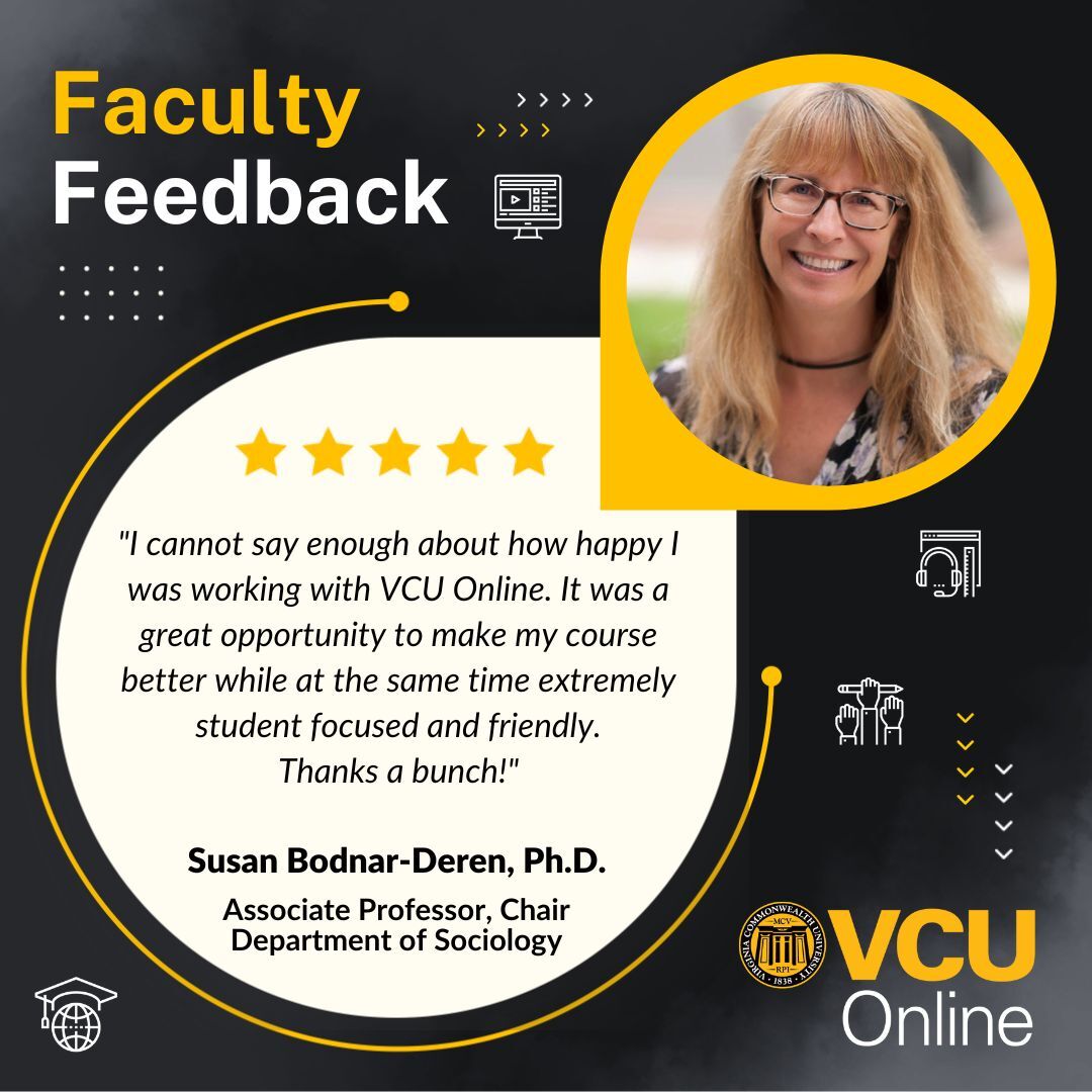 Graphic with the V-C-U Online logo and faculty feedback with a headshot of associate professor and chair in the Department of Sociology, Susan Bodnar-Deren, P-H-D, with text 'I cannot say enough about how happy I was working with VCU Online. It was a great opportunity to make my course better while at the same time extremely student focused and friendly. Thanks a bunch!'